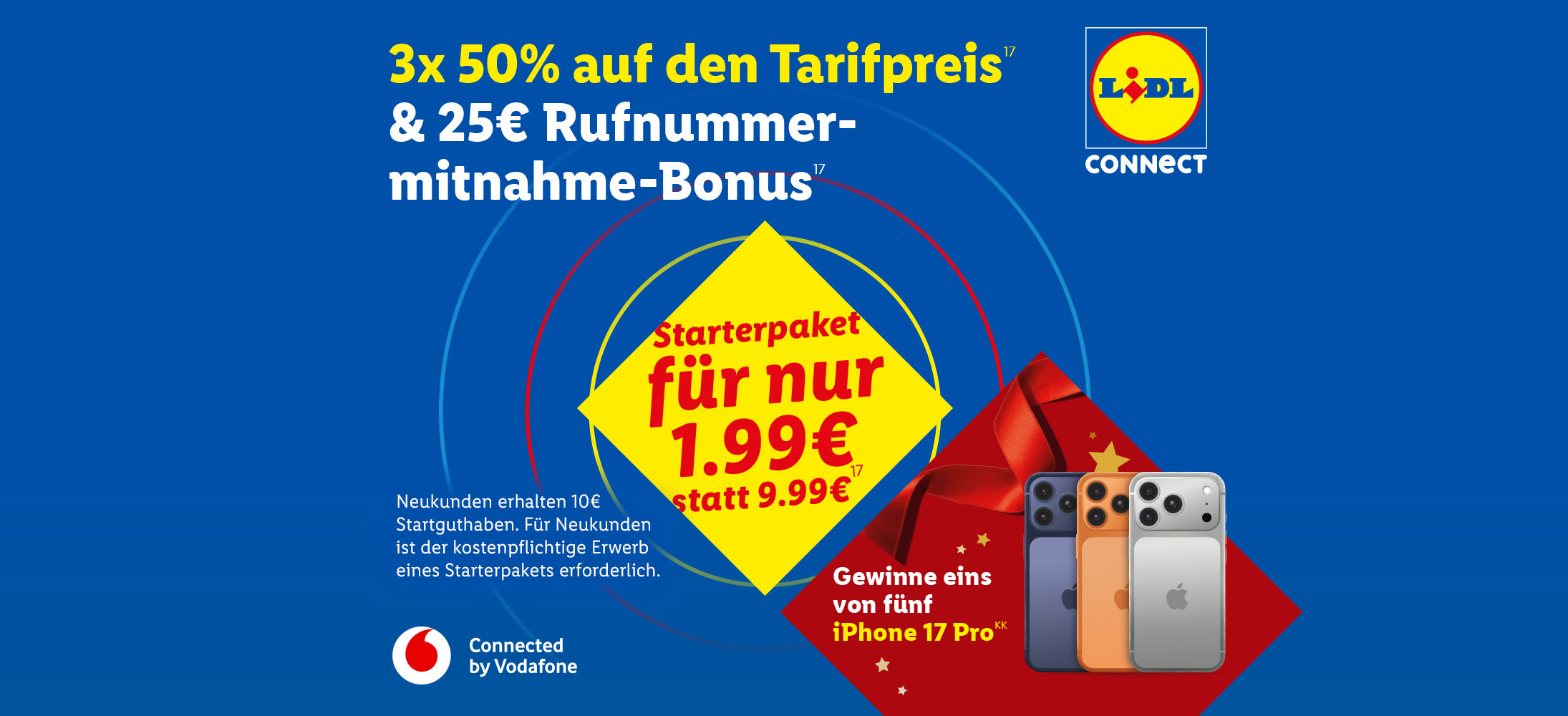 3x 50% Rabatt auf den Tarifpreis(17) und 25€ Rufnummernmitnahme-Bonus(17). Lidl Connect Starterpaket für nur 1,99€ statt 9,99€(17) Gewinne 1 von 5 iPhone 17 Pro(KK)